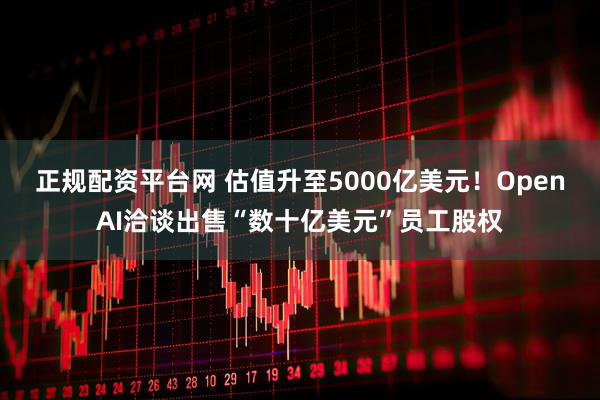 正规配资平台网 估值升至5000亿美元！OpenAI洽谈出售“数十亿美元”员工股权