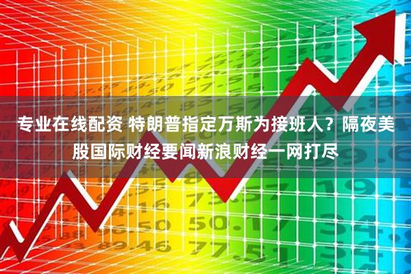 专业在线配资 特朗普指定万斯为接班人？隔夜美股国际财经要闻新浪财经一网打尽