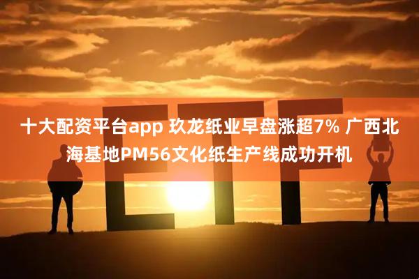 十大配资平台app 玖龙纸业早盘涨超7% 广西北海基地PM56文化纸生产线成功开机