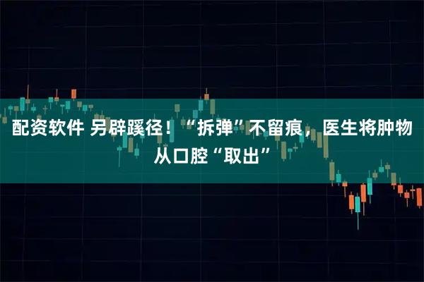 配资软件 另辟蹊径！“拆弹”不留痕，医生将肿物从口腔“取出”