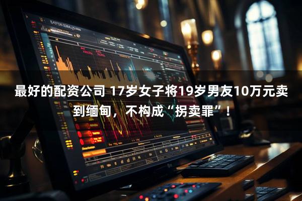 最好的配资公司 17岁女子将19岁男友10万元卖到缅甸，不构成“拐卖罪”！