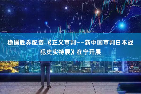 稳操胜券配资 《正义审判——新中国审判日本战犯史实特展》在宁开展