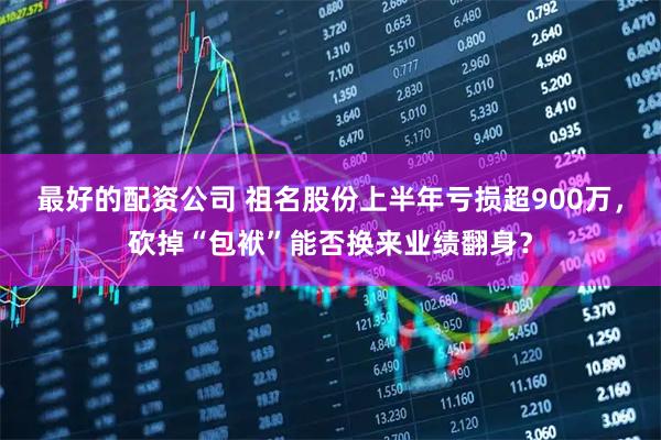 最好的配资公司 祖名股份上半年亏损超900万，砍掉“包袱”能否换来业绩翻身？