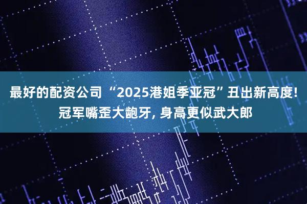 最好的配资公司 “2025港姐季亚冠”丑出新高度! 冠军嘴歪大龅牙, 身高更似武大郎