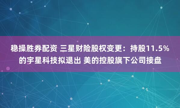 稳操胜券配资 三星财险股权变更：持股11.5%的宇星科技拟退出 美的控股旗下公司接盘