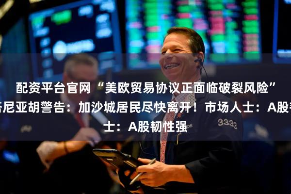配资平台官网 “美欧贸易协议正面临破裂风险”？内塔尼亚胡警告：加沙城居民尽快离开！市场人士：A股韧性强