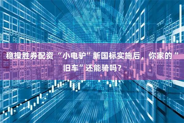 稳操胜券配资 “小电驴”新国标实施后，你家的“旧车”还能骑吗？