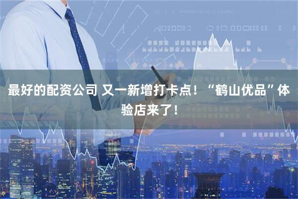最好的配资公司 又一新增打卡点！“鹤山优品”体验店来了！