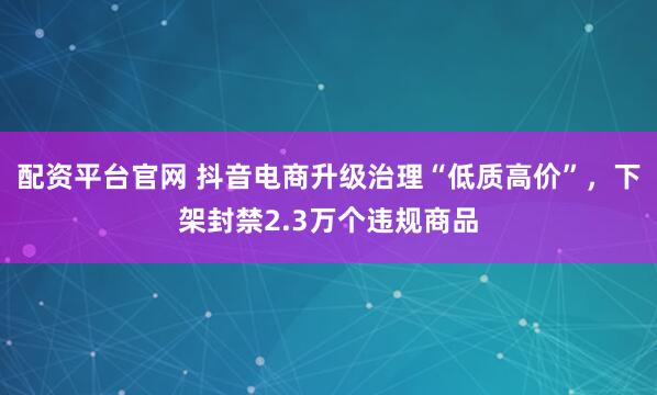 配资平台官网 抖音电商升级治理“低质高价”,下架封禁2.3万个违规商品