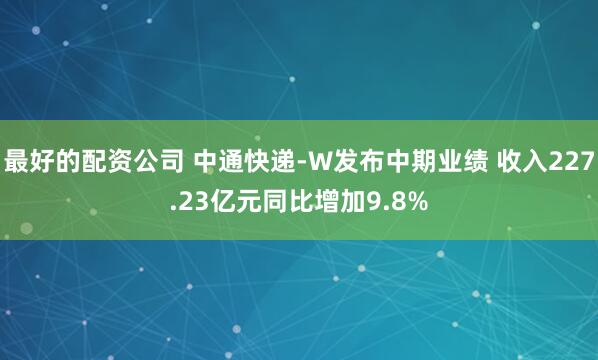 最好的配资公司 中通快递-W发布中期业绩 收入227.23亿元同比增加9.8%