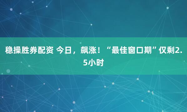 稳操胜券配资 今日，飙涨！“最佳窗口期”仅剩2.5小时