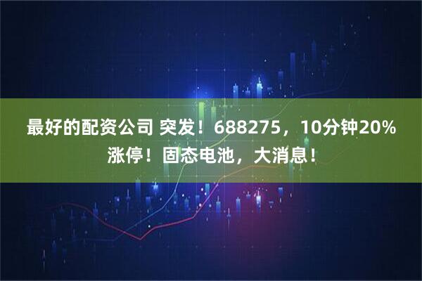 最好的配资公司 突发!688275,10分钟20%涨停!固态电池,大消息!