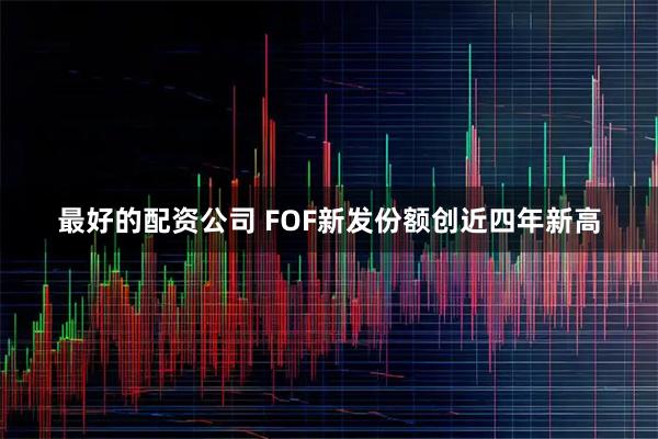 最好的配资公司 FOF新发份额创近四年新高