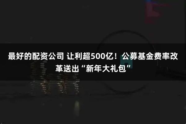 最好的配资公司 让利超500亿！公募基金费率改革送出“新年大礼包”