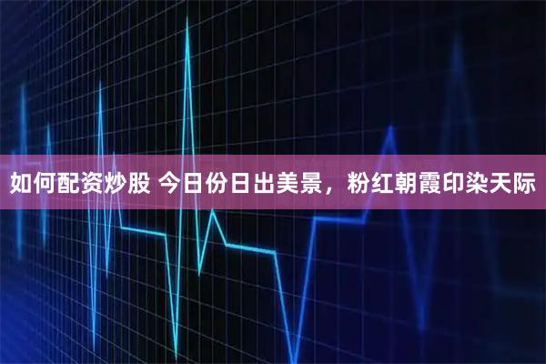 如何配资炒股 今日份日出美景，粉红朝霞印染天际