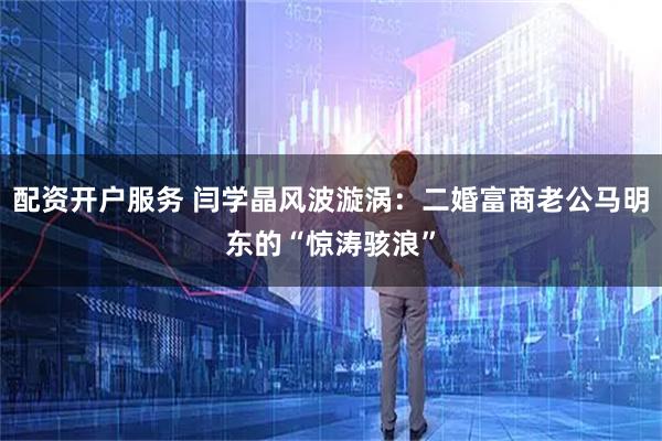 配资开户服务 闫学晶风波漩涡：二婚富商老公马明东的“惊涛骇浪”