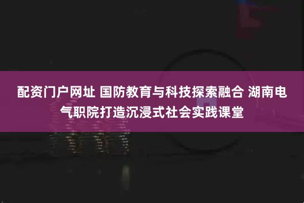 配资门户网址 国防教育与科技探索融合 湖南电气职院打造沉浸式社会实践课堂