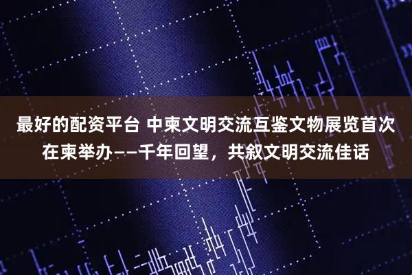 最好的配资平台 中柬文明交流互鉴文物展览首次在柬举办——千年回望，共叙文明交流佳话