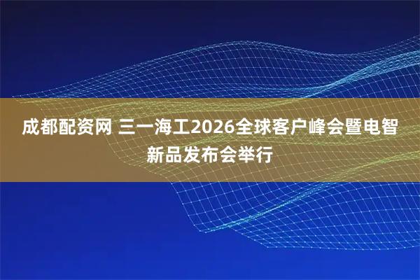成都配资网 三一海工2026全球客户峰会暨电智新品发布会举行