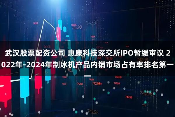 武汉股票配资公司 惠康科技深交所IPO暂缓审议 2022年-2024年制冰机产品内销市场占有率排名第一