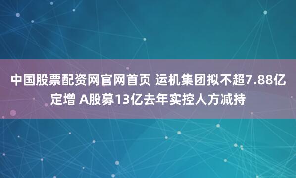 中国股票配资网官网首页 运机集团拟不超7.88亿定增 A股募13亿去年实控人方减持