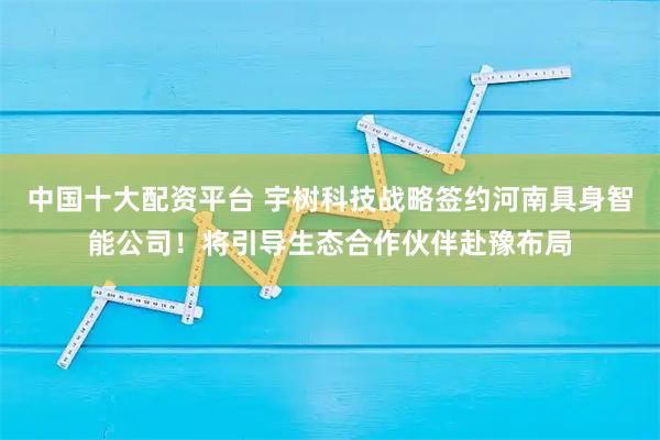 中国十大配资平台 宇树科技战略签约河南具身智能公司！将引导生态合作伙伴赴豫布局