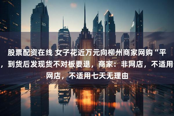 股票配资在线 女子花近万元向柳州商家网购“平替版”沙发，到货后发现货不对板要退，商家：非网店，不适用七天无理由