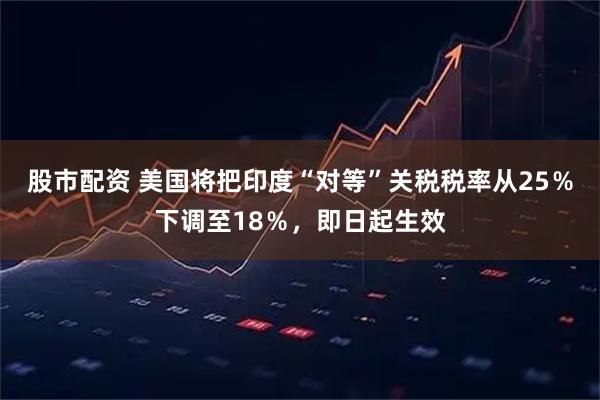 股市配资 美国将把印度“对等”关税税率从25％下调至18％，即日起生效