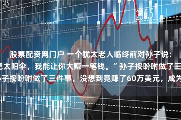 股票配资网门户 一个犹太老人临终前对孙子说：“你去伞厂定制30万把太阳伞，我能让你大赚一笔钱。”孙子按吩咐做了三件事，没想到竟赚了60万美元，成为当地首富！