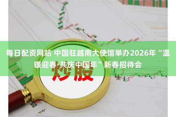 每日配资网站 中国驻越南大使馆举办2026年“温暖迎春·共庆中国年”新春招待会