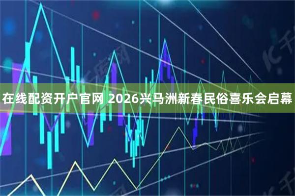 在线配资开户官网 2026兴马洲新春民俗喜乐会启幕