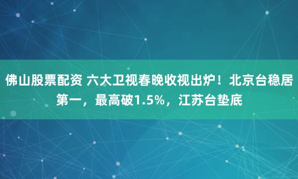 佛山股票配资 六大卫视春晚收视出炉！北京台稳居第一，最高破1.5%，江苏台垫底
