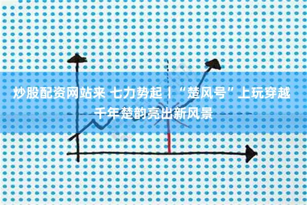 炒股配资网站来 七力势起丨“楚风号”上玩穿越 千年楚韵亮出新风景