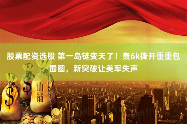 股票配资选股 第一岛链变天了！轰6k撕开重重包围圈，新突破让美军失声