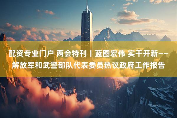 配资专业门户 两会特刊丨蓝图宏伟 实干开新——解放军和武警部队代表委员热议政府工作报告