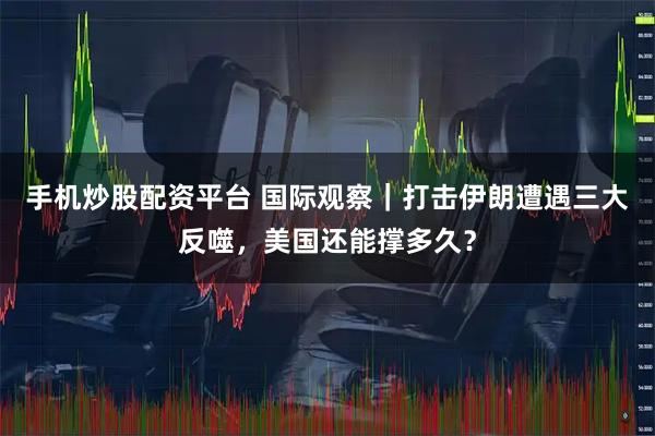 手机炒股配资平台 国际观察｜打击伊朗遭遇三大反噬，美国还能撑多久？