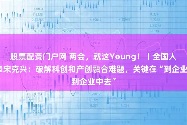 股票配资门户网 两会,就这Young!丨全国人大代表宋克兴:破解科创和产创融合难题,关键在“到企业中去”