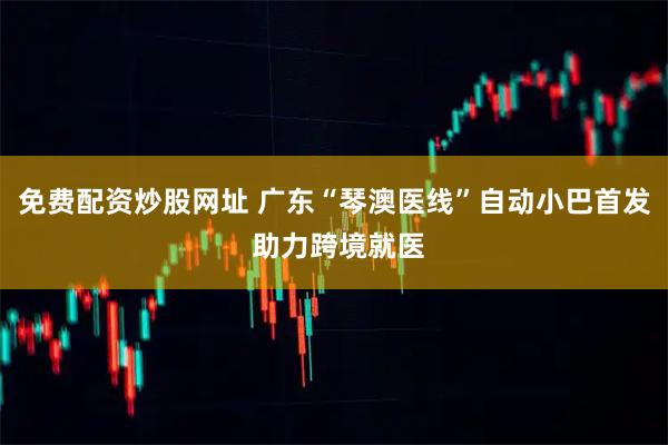 免费配资炒股网址 广东“琴澳医线”自动小巴首发 助力跨境就医
