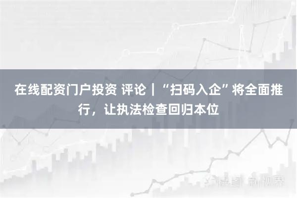在线配资门户投资 评论｜“扫码入企”将全面推行，让执法检查回归本位
