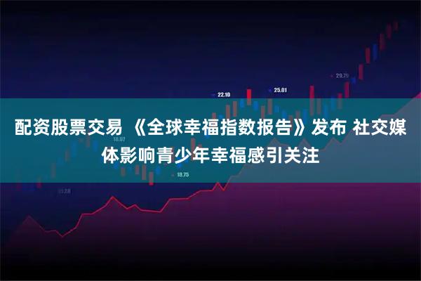 配资股票交易 《全球幸福指数报告》发布 社交媒体影响青少年幸福感引关注