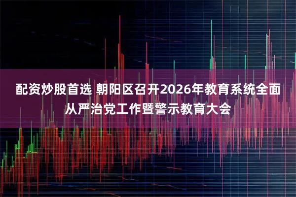 配资炒股首选 朝阳区召开2026年教育系统全面从严治党工作暨警示教育大会
