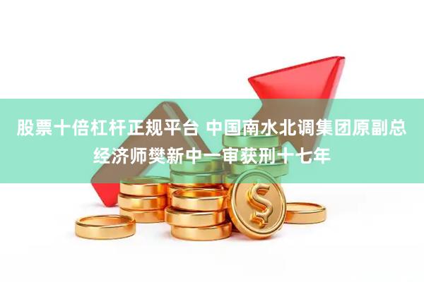 股票十倍杠杆正规平台 中国南水北调集团原副总经济师樊新中一审获刑十七年