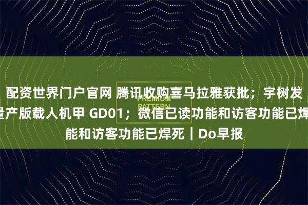 配资世界门户官网 腾讯收购喜马拉雅获批；宇树发布全球首款量产版载人机甲 GD01；微信已读功能和访客功能已焊死｜Do早报