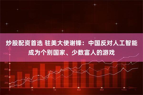 炒股配资首选 驻美大使谢锋：中国反对人工智能成为个别国家、少数富人的游戏