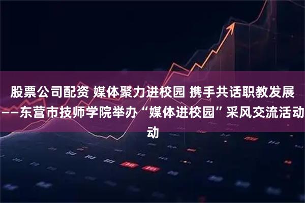 股票公司配资 媒体聚力进校园 携手共话职教发展——东营市技师学院举办“媒体进校园”采风交流活动