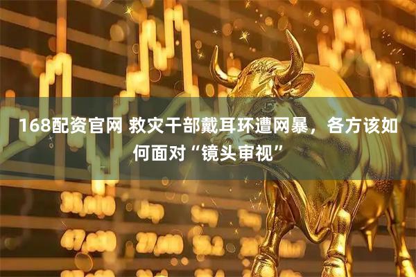 168配资官网 救灾干部戴耳环遭网暴，各方该如何面对“镜头审视”