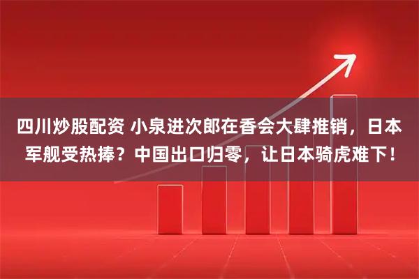 四川炒股配资 小泉进次郎在香会大肆推销，日本军舰受热捧？中国出口归零，让日本骑虎难下！