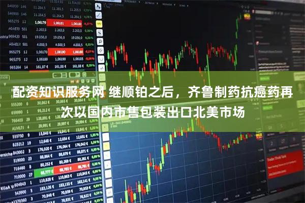 配资知识服务网 继顺铂之后，齐鲁制药抗癌药再次以国内市售包装出口北美市场