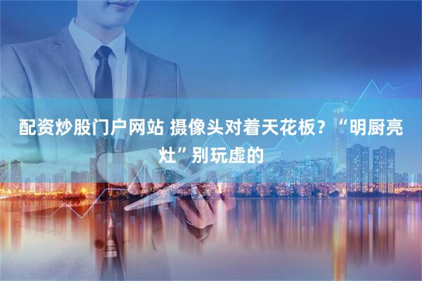 配资炒股门户网站 摄像头对着天花板？“明厨亮灶”别玩虚的