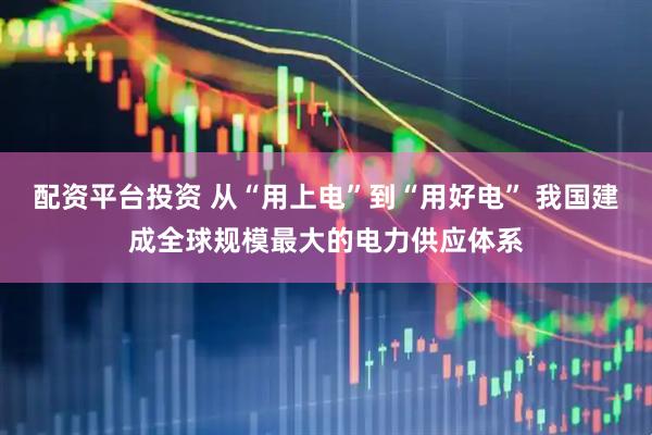 配资平台投资 从“用上电”到“用好电” 我国建成全球规模最大的电力供应体系